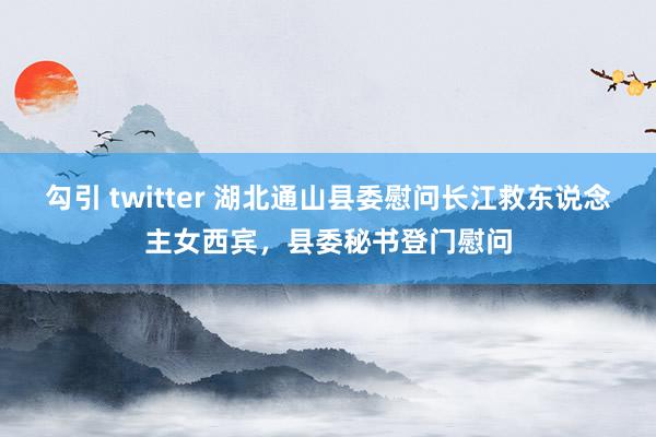 勾引 twitter 湖北通山县委慰问长江救东说念主女西宾，县委秘书登门慰问
