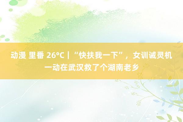 动漫 里番 26°C｜“快扶我一下”，女训诫灵机一动在武汉救了个湖南老乡