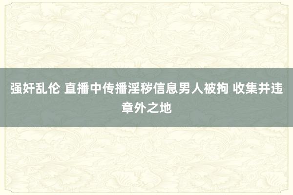 强奸乱伦 直播中传播淫秽信息男人被拘 收集并违章外之地