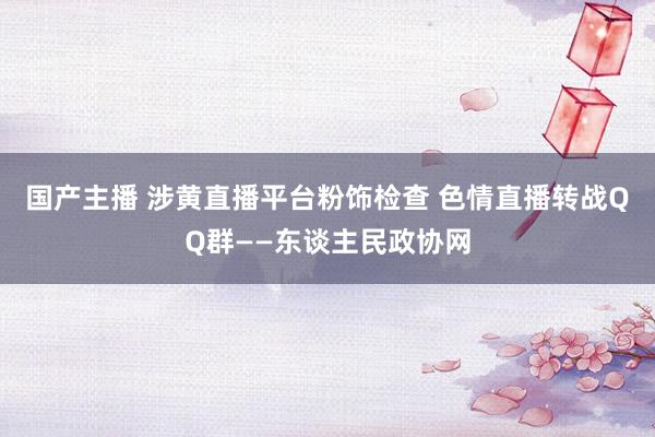 国产主播 涉黄直播平台粉饰检查 色情直播转战QQ群——东谈主民政协网