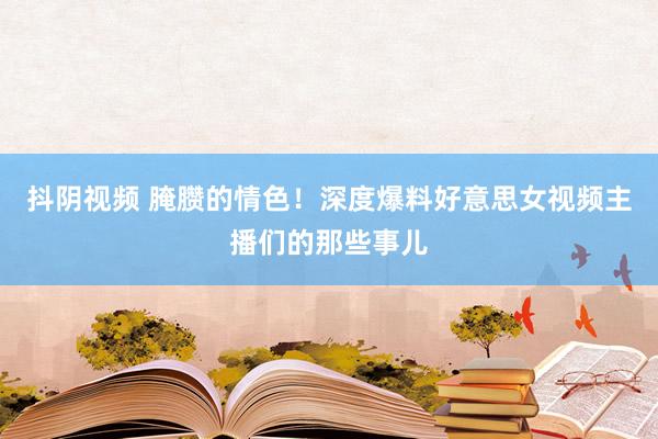 抖阴视频 腌臜的情色！深度爆料好意思女视频主播们的那些事儿