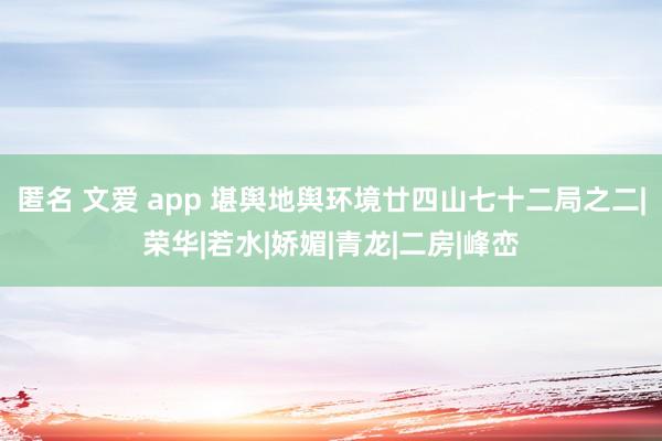 匿名 文爱 app 堪舆地舆环境廿四山七十二局之二|荣华|若水|娇媚|青龙|二房|峰峦