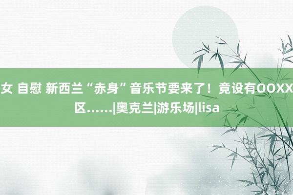 少女 自慰 新西兰“赤身”音乐节要来了！竟设有OOXX专区......|奥克兰|游乐场|lisa