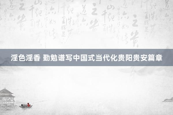 淫色淫香 勤勉谱写中国式当代化贵阳贵安篇章