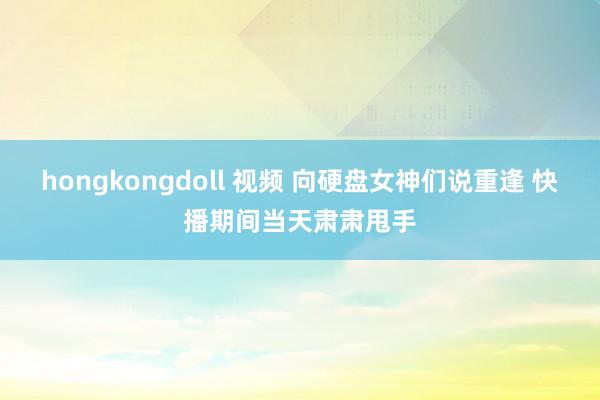 hongkongdoll 视频 向硬盘女神们说重逢 快播期间当天肃肃甩手