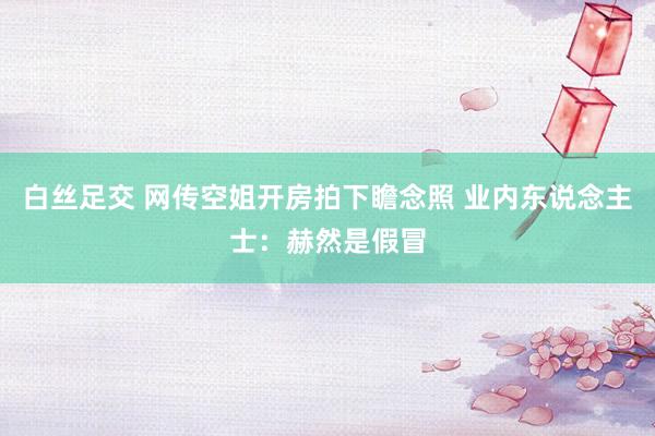 白丝足交 网传空姐开房拍下瞻念照 业内东说念主士：赫然是假冒
