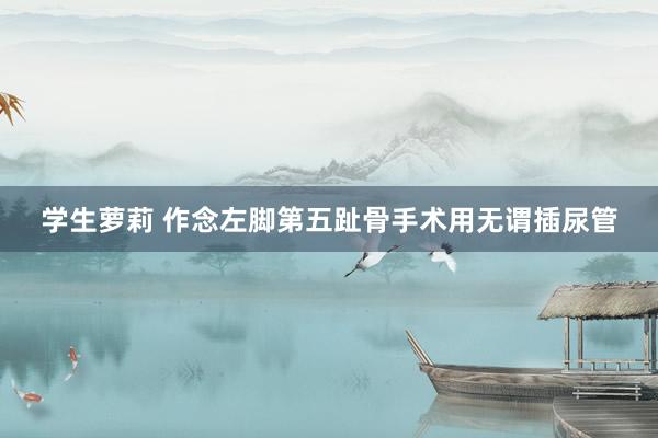 学生萝莉 作念左脚第五趾骨手术用无谓插尿管