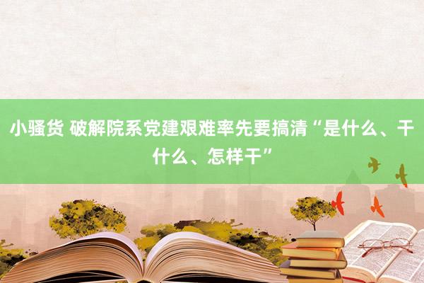 小骚货 破解院系党建艰难率先要搞清“是什么、干什么、怎样干”