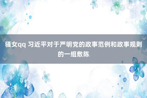 骚女qq 习近平对于严明党的政事范例和政事规则的一组敷陈