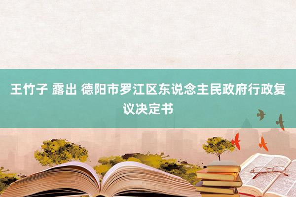 王竹子 露出 德阳市罗江区东说念主民政府行政复议决定书