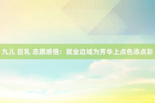 九儿 巨乳 志愿感悟：就业边域为芳华上点色添点彩
