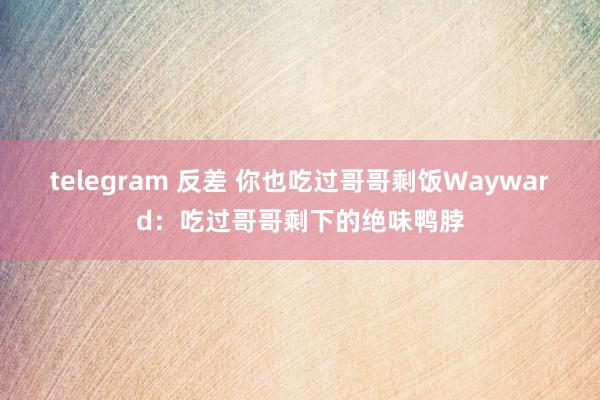 telegram 反差 你也吃过哥哥剩饭Wayward：吃过哥哥剩下的绝味鸭脖