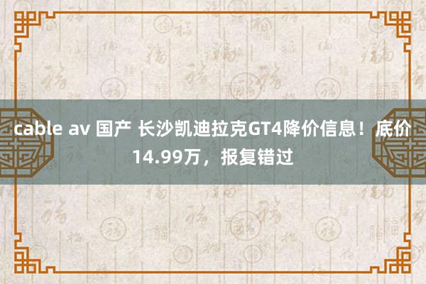 cable av 国产 长沙凯迪拉克GT4降价信息！底价14.99万，报复错过