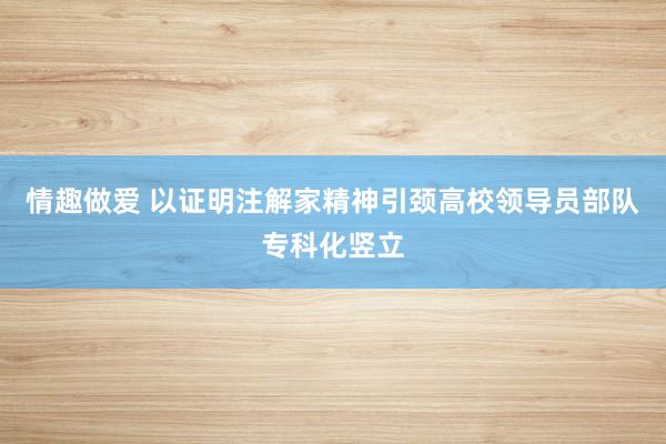 情趣做爱 以证明注解家精神引颈高校领导员部队专科化竖立