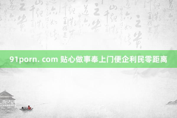 91porn. com 贴心做事奉上门便企利民零距离