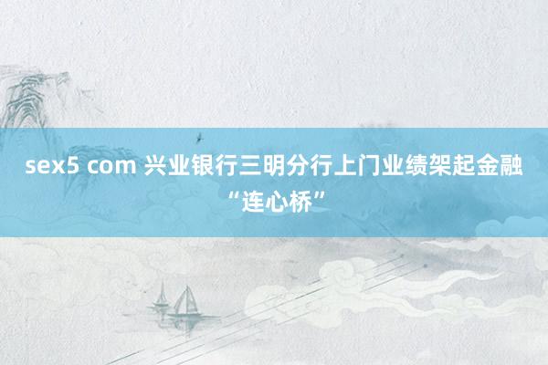 sex5 com 兴业银行三明分行上门业绩架起金融“连心桥”