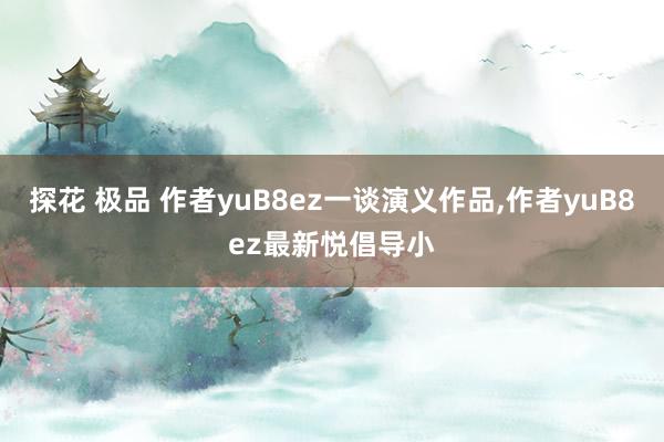 探花 极品 作者yuB8ez一谈演义作品，作者yuB8ez最新悦倡导小