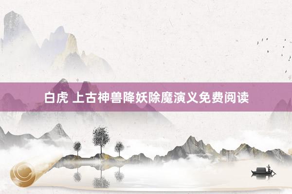 白虎 上古神兽降妖除魔演义免费阅读