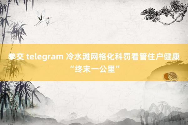 拳交 telegram 冷水滩网格化科罚看管住户健康“终末一公里”