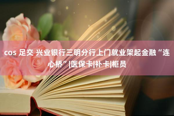 cos 足交 兴业银行三明分行上门就业架起金融“连心桥”|医保卡|补卡|柜员