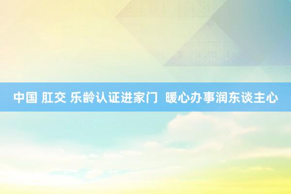 中国 肛交 乐龄认证进家门  暖心办事润东谈主心