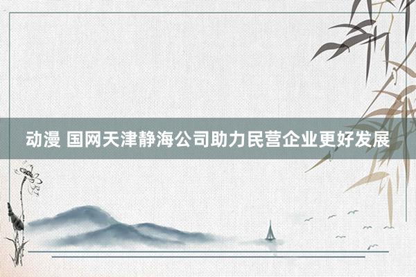 动漫 国网天津静海公司助力民营企业更好发展