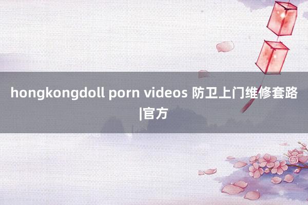 hongkongdoll porn videos 防卫上门维修套路|官方