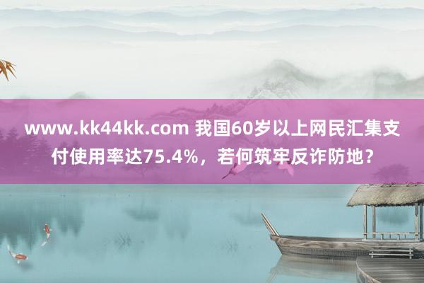 www.kk44kk.com 我国60岁以上网民汇集支付使用率达75.4%，若何筑牢反诈防地？