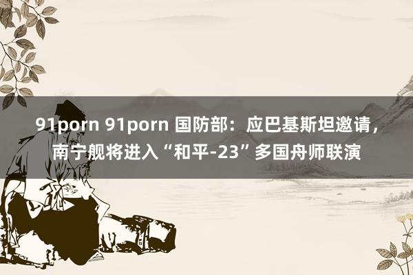 91porn 91porn 国防部：应巴基斯坦邀请，南宁舰将进入“和平-23”多国舟师联演