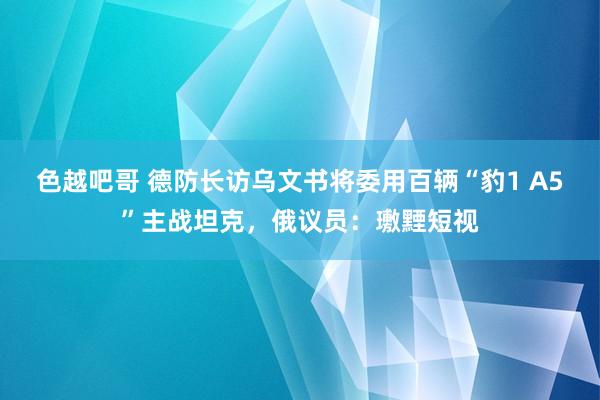 色越吧哥 德防长访乌文书将委用百辆“豹1 A5”主战坦克，俄议员：璷黫短视