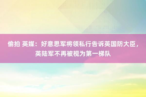偷拍 英媒：好意思军将领私行告诉英国防大臣，英陆军不再被视为第一梯队