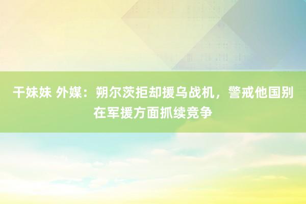 干妹妹 外媒：朔尔茨拒却援乌战机，警戒他国别在军援方面抓续竞争