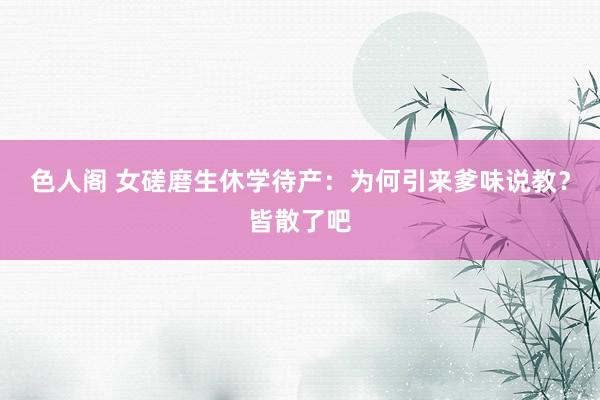 色人阁 女磋磨生休学待产：为何引来爹味说教？皆散了吧