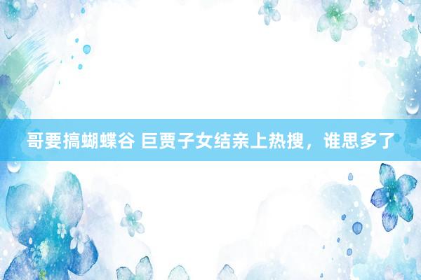 哥要搞蝴蝶谷 巨贾子女结亲上热搜，谁思多了