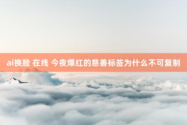 ai换脸 在线 今夜爆红的慈善标签为什么不可复制
