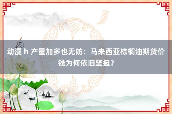 动漫 h 产量加多也无妨：马来西亚棕榈油期货价钱为何依旧坚挺？