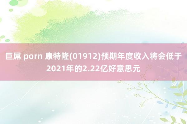 巨屌 porn 康特隆(01912)预期年度收入将会低于2021年的2.22亿好意思元