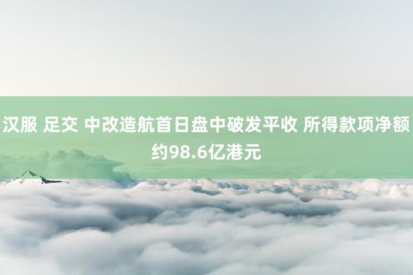 汉服 足交 中改造航首日盘中破发平收 所得款项净额约98.6亿港元