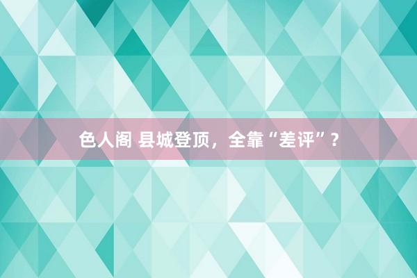 色人阁 县城登顶，全靠“差评”？