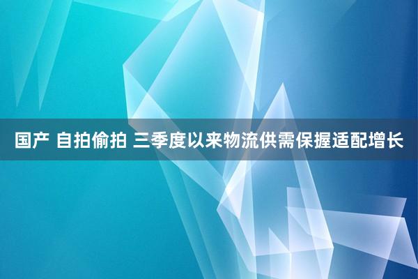 国产 自拍偷拍 三季度以来物流供需保握适配增长