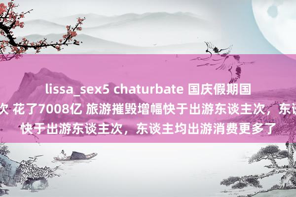lissa_sex5 chaturbate 国庆假期国内出游7.65亿东谈主次 花了7008亿 旅游摧毁增幅快于出游东谈主次，东谈主均出游消费更多了