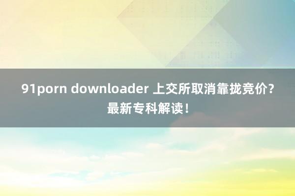 91porn downloader 上交所取消靠拢竞价？最新专科解读！