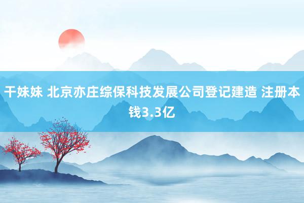 干妹妹 北京亦庄综保科技发展公司登记建造 注册本钱3.3亿