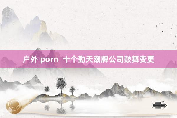 户外 porn  十个勤天潮牌公司鼓舞变更
