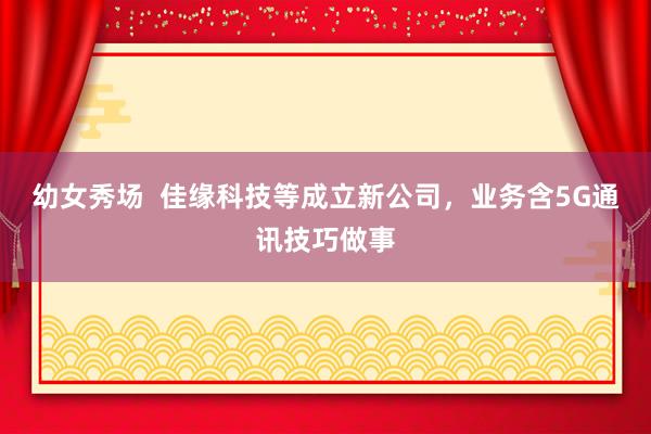 幼女秀场  佳缘科技等成立新公司，业务含5G通讯技巧做事
