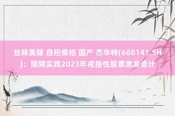 丝袜美腿 自拍偷拍 国产 杰华特(688141.SH)：阻隔实践2023年戒指性股票激发诡计