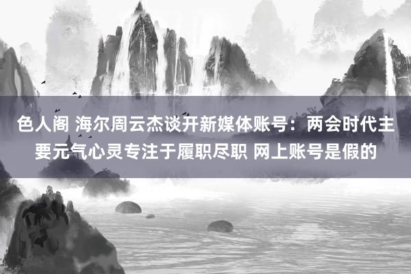 色人阁 海尔周云杰谈开新媒体账号：两会时代主要元气心灵专注于履职尽职 网上账号是假的