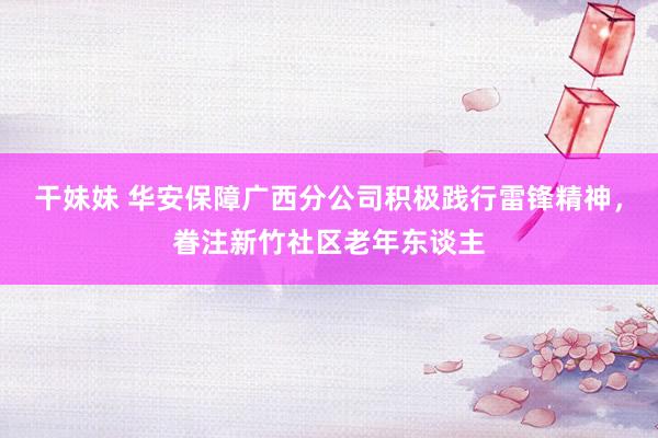 干妹妹 华安保障广西分公司积极践行雷锋精神，眷注新竹社区老年东谈主