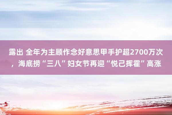 露出 全年为主顾作念好意思甲手护超2700万次，海底捞“三八”妇女节再迎“悦己挥霍”高涨