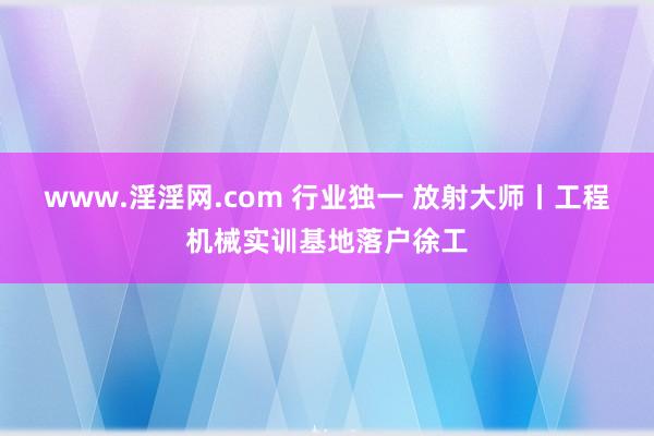 www.淫淫网.com 行业独一 放射大师丨工程机械实训基地落户徐工